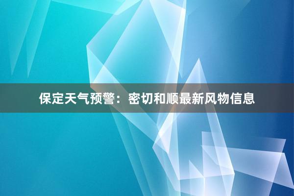 保定天气预警：密切和顺最新风物信息